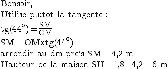 3$\rm Bonsoir,\\Utilise plutot la tangente :\\tg(44^o)=\frac{SM}{OM}\\SM=OM\times tg(44^o)\\arrondir au dm pre^,s SM=4,2 m\\Hauteur de la maison SH=1,8+4,2=6 m